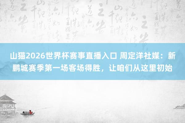山猫2026世界杯赛事直播入口 周定洋社媒：新鹏城赛季第一场客场得胜，让咱们从这里初始