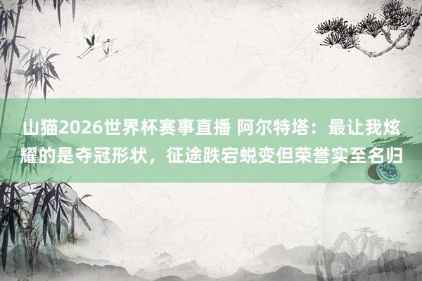 山猫2026世界杯赛事直播 阿尔特塔：最让我炫耀的是夺冠形状，征途跌宕蜕变但荣誉实至名归