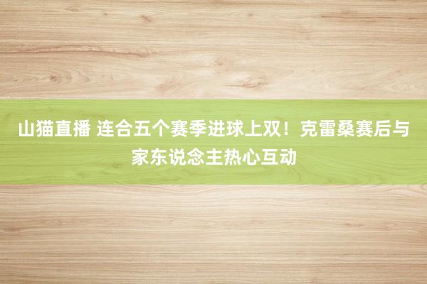 山猫直播 连合五个赛季进球上双！克雷桑赛后与家东说念主热心互动