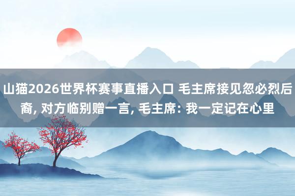 山猫2026世界杯赛事直播入口 毛主席接见忽必烈后裔， 对方临别赠一言， 毛主席: 我一定记在心里