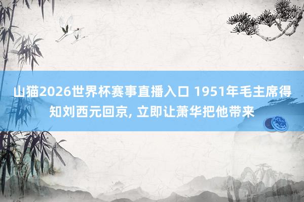 山猫2026世界杯赛事直播入口 1951年毛主席得知刘西元回京， 立即让萧华把他带来