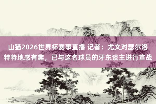 山猫2026世界杯赛事直播 记者：尤文对瑟尔洛特特地感有趣，已与这名球员的牙东谈主进行宣战