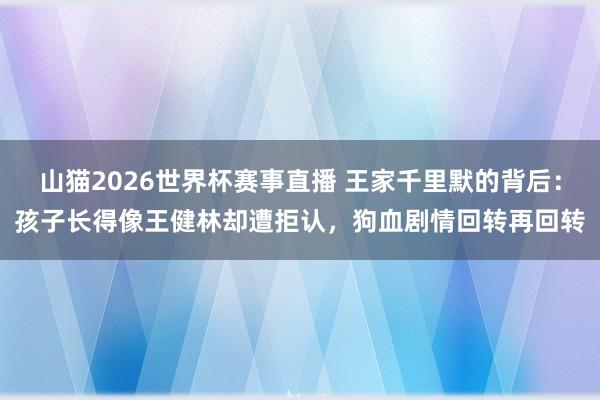 山猫2026世界杯赛事直播 王家千里默的背后：孩子长得像王健林却遭拒认，狗血剧情回转再回转