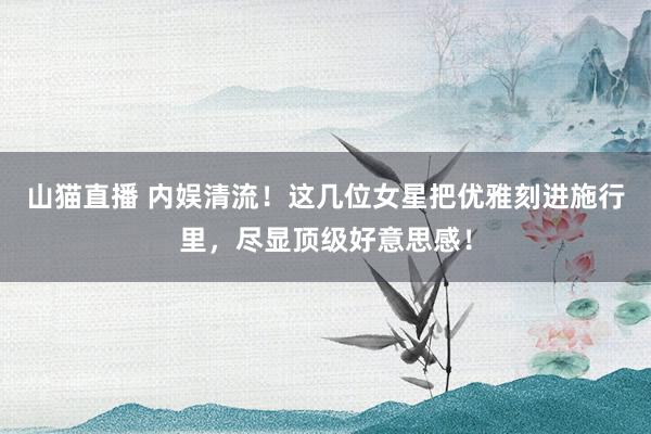 山猫直播 内娱清流！这几位女星把优雅刻进施行里，尽显顶级好意思感！