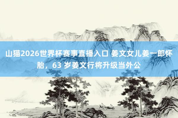 山猫2026世界杯赛事直播入口 姜文女儿姜一郎怀胎，63 岁姜文行将升级当外公