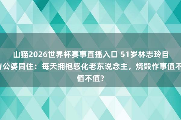 山猫2026世界杯赛事直播入口 51岁林志玲自曝与公婆同住：每天拥抱感化老东说念主，烧毁作事值不值？