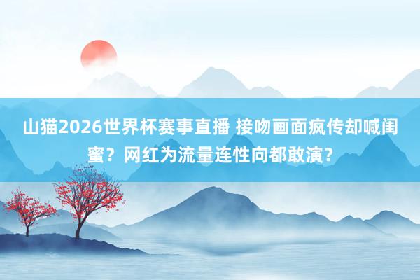 山猫2026世界杯赛事直播 接吻画面疯传却喊闺蜜？网红为流量连性向都敢演？
