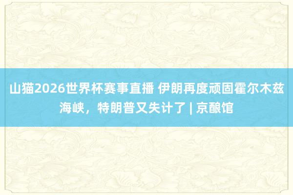 山猫2026世界杯赛事直播 伊朗再度顽固霍尔木兹海峡,特朗普又失计了 | 京酿馆