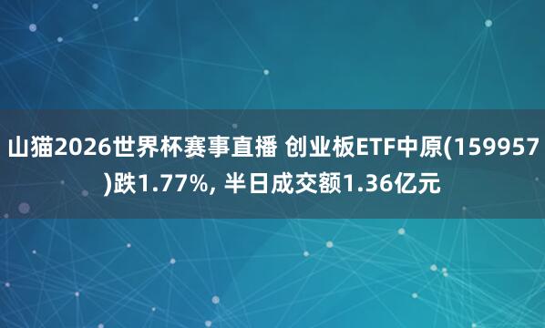 山猫2026世界杯赛事直播 创业板ETF中原(159957)跌1.77%， 半日成交额1.36亿元
