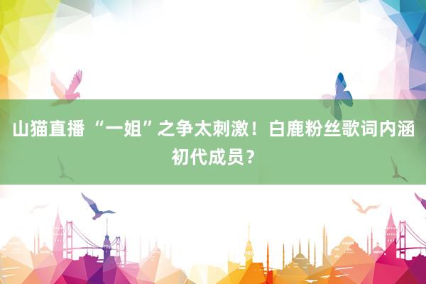 山猫直播 “一姐”之争太刺激！白鹿粉丝歌词内涵初代成员？