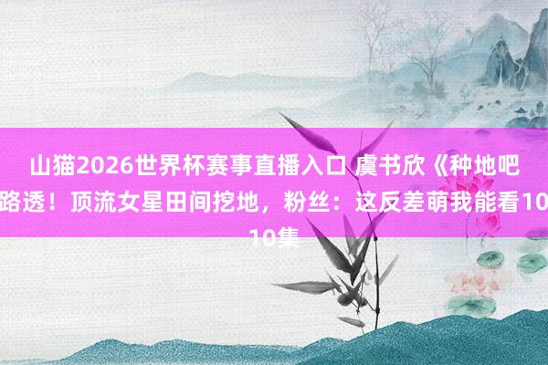 山猫2026世界杯赛事直播入口 虞书欣《种地吧》路透！顶流女星田间挖地，粉丝：这反差萌我能看10集