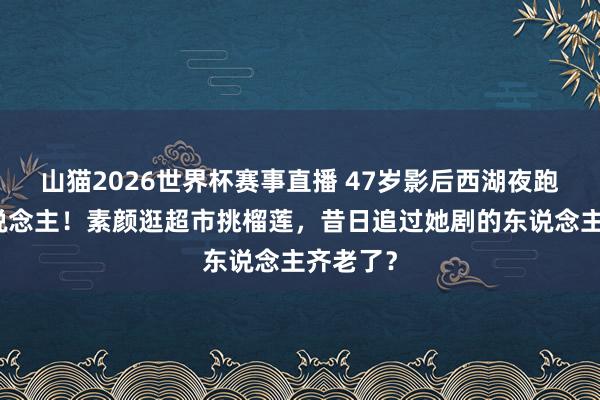 山猫2026世界杯赛事直播 47岁影后西湖夜跑像路东说念主！素颜逛超市挑榴莲，昔日追过她剧的东说念主齐老了？