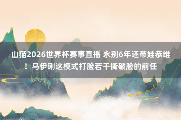 山猫2026世界杯赛事直播 永别6年还带娃恭维！马伊琍这模式打脸若干撕破脸的前任