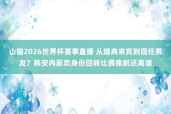 山猫2026世界杯赛事直播 从婚典来宾到现任男友？韩安冉新欢身份回转比偶像剧还离谱