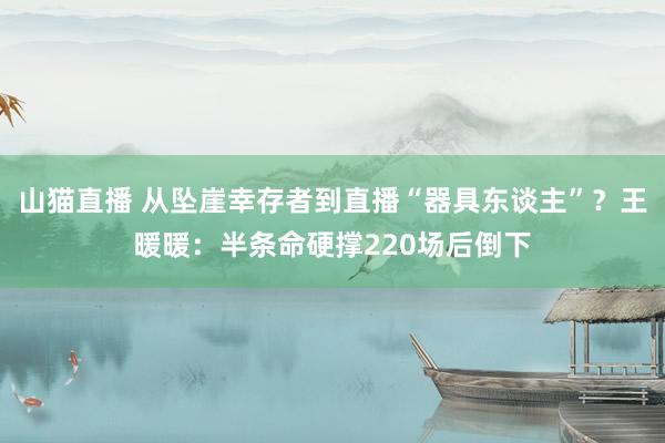 山猫直播 从坠崖幸存者到直播“器具东谈主”？王暖暖：半条命硬撑220场后倒下