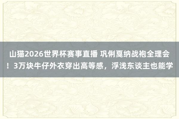山猫2026世界杯赛事直播 巩俐戛纳战袍全理会！3万块牛仔外衣穿出高等感，浮浅东谈主也能学
