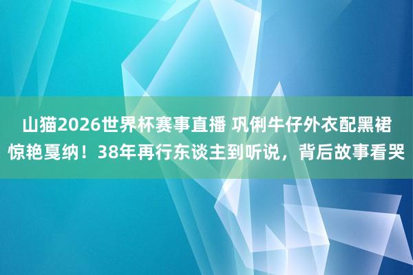 山猫2026世界杯赛事直播 巩俐牛仔外衣配黑裙惊艳戛纳！38年再行东谈主到听说，背后故事看哭