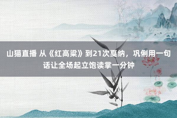山猫直播 从《红高粱》到21次戛纳，巩俐用一句话让全场起立饱读掌一分钟