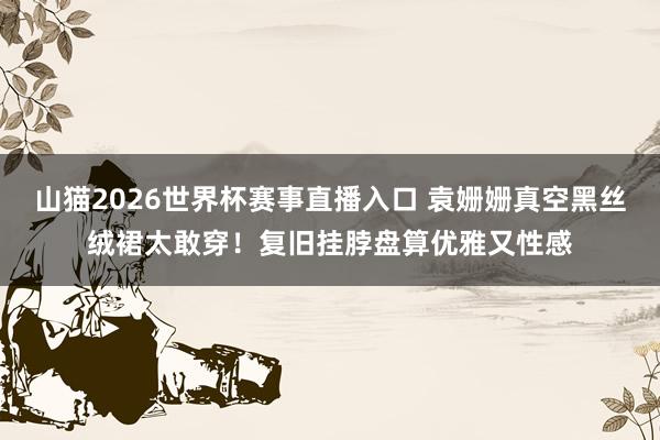 山猫2026世界杯赛事直播入口 袁姗姗真空黑丝绒裙太敢穿！复旧挂脖盘算优雅又性感