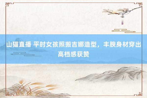 山猫直播 平时女孩照搬吉娜造型，丰腴身材穿出高档感获赞