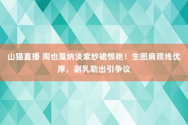 山猫直播 周也戛纳淡紫纱裙惊艳！生图肩颈线优厚，副乳勒出引争议