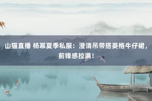 山猫直播 杨幂夏季私服：澄清吊带搭菱格牛仔裙，前锋感拉满！