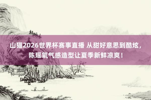 山猫2026世界杯赛事直播 从甜好意思到酷炫，陈瑶氧气感造型让夏季新鲜凉爽！