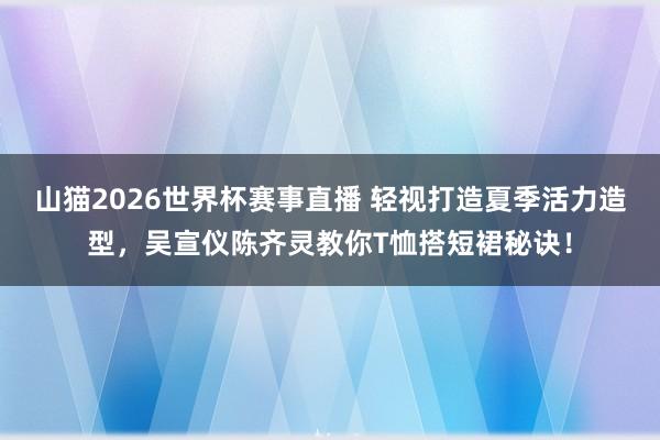 山猫2026世界杯赛事直播 轻视打造夏季活力造型，吴宣仪陈齐灵教你T恤搭短裙秘诀！