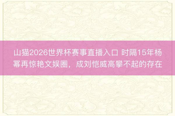 山猫2026世界杯赛事直播入口 时隔15年杨幂再惊艳文娱圈，成刘恺威高攀不起的存在