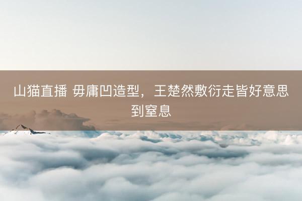 山猫直播 毋庸凹造型，王楚然敷衍走皆好意思到窒息