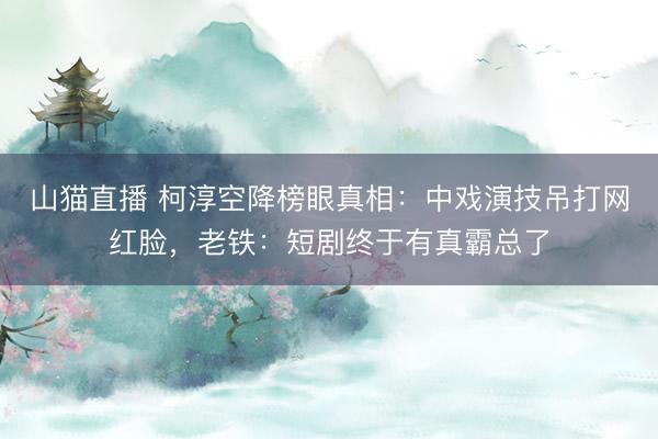 山猫直播 柯淳空降榜眼真相：中戏演技吊打网红脸，老铁：短剧终于有真霸总了
