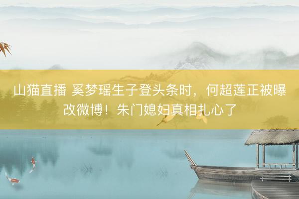 山猫直播 奚梦瑶生子登头条时，何超莲正被曝改微博！朱门媳妇真相扎心了