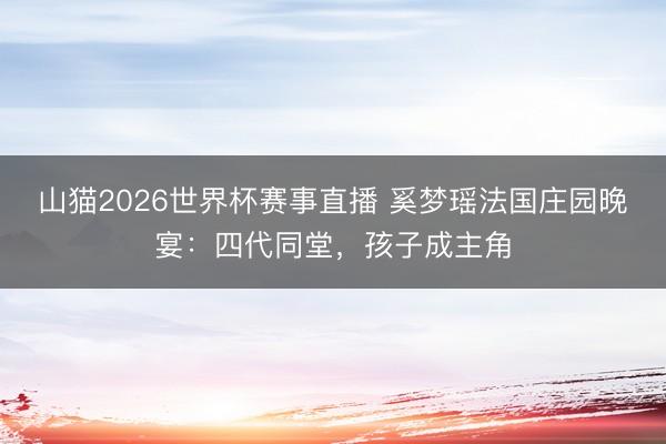 山猫2026世界杯赛事直播 奚梦瑶法国庄园晚宴:四代同堂,孩子成主角