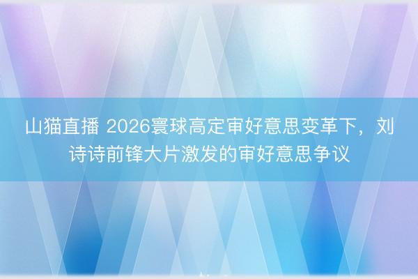 山猫直播 2026寰球高定审好意思变革下，刘诗诗前锋大片激发的审好意思争议