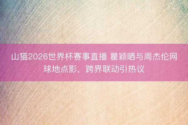 山猫2026世界杯赛事直播 瞿颖晒与周杰伦网球地点影，跨界联动引热议