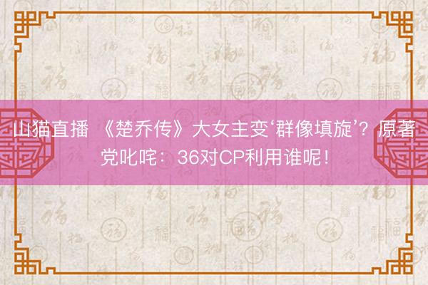山猫直播 《楚乔传》大女主变‘群像填旋’？原著党叱咤：36对CP利用谁呢！