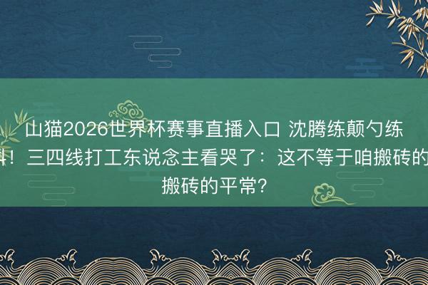 山猫2026世界杯赛事直播入口 沈腾练颠勺练告成抖！三四线打工东说念主看哭了：这不等于咱搬砖的平常？
