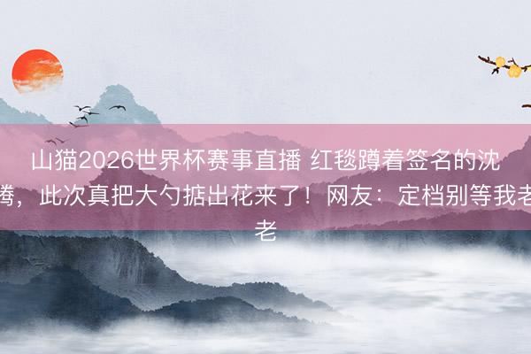 山猫2026世界杯赛事直播 红毯蹲着签名的沈腾，此次真把大勺掂出花来了！网友：定档别等我老