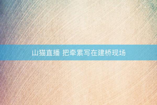 山猫直播 把牵累写在建桥现场
