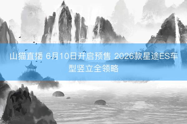山猫直播 6月10日开启预售 2026款星途ES车型竖立全领略