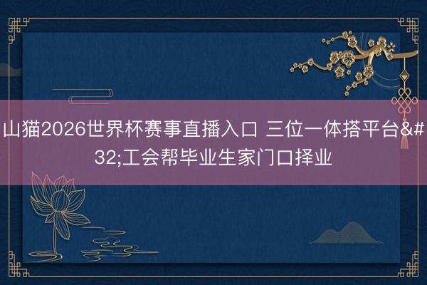 山猫2026世界杯赛事直播入口 三位一体搭平台 工会帮毕业生家门口择业