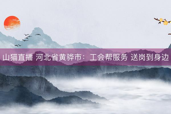 山猫直播 河北省黄骅市：工会帮服务 送岗到身边