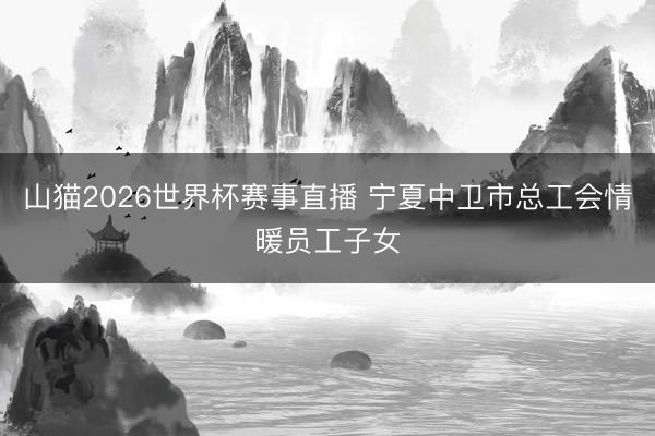 山猫2026世界杯赛事直播 宁夏中卫市总工会情暖员工子女