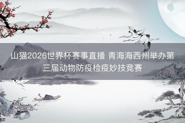 山猫2026世界杯赛事直播 青海海西州举办第三届动物防疫检疫妙技竞赛