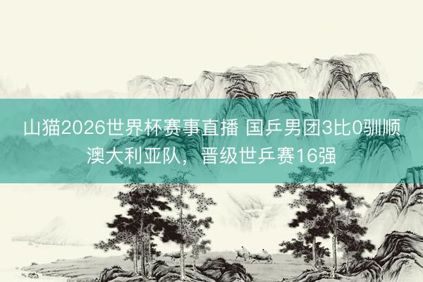 山猫2026世界杯赛事直播 国乒男团3比0驯顺澳大利亚队，晋级世乒赛16强