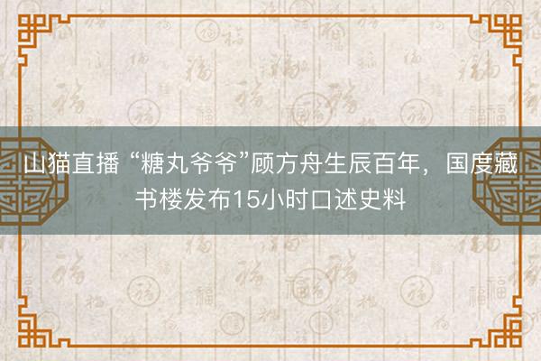 山猫直播 “糖丸爷爷”顾方舟生辰百年，国度藏书楼发布15小时口述史料