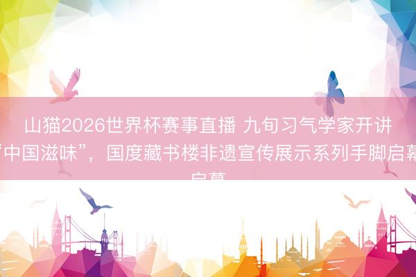 山猫2026世界杯赛事直播 九旬习气学家开讲“中国滋味”，国度藏书楼非遗宣传展示系列手脚启幕