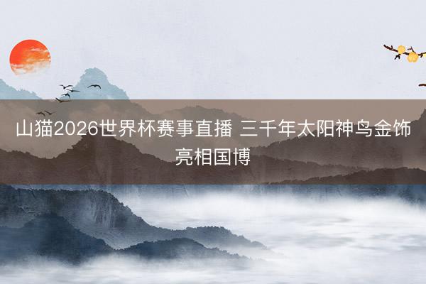 山猫2026世界杯赛事直播 三千年太阳神鸟金饰亮相国博