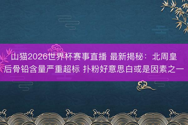 山猫2026世界杯赛事直播 最新揭秘:北周皇后骨铅含量严重超标 扑粉好意思白或是因素之一