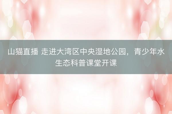 山猫直播 走进大湾区中央湿地公园，青少年水生态科普课堂开课